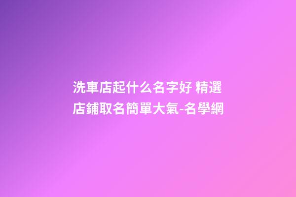 洗車店起什么名字好 精選店鋪取名簡單大氣-名學網-第1張-店鋪起名-玄機派